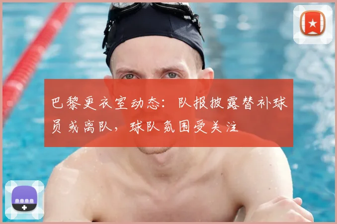 巴黎更衣室动态：队报披露替补球员或离队，球队氛围受关注