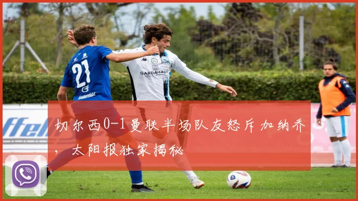切尔西0-1曼联半场队友怒斥加纳乔,太阳报独家揭秘