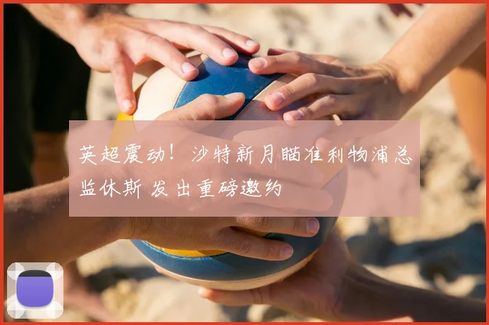 英超震动！沙特新月瞄准利物浦总监休斯 发出重磅邀约