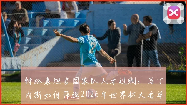 特林康坦言国家队人才过剩，马丁内斯如何筛选2026年世界杯大名单引热议