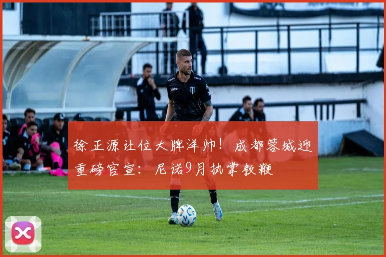 徐正源让位大牌洋帅！成都蓉城迎重磅官宣：尼诺9月执掌教鞭