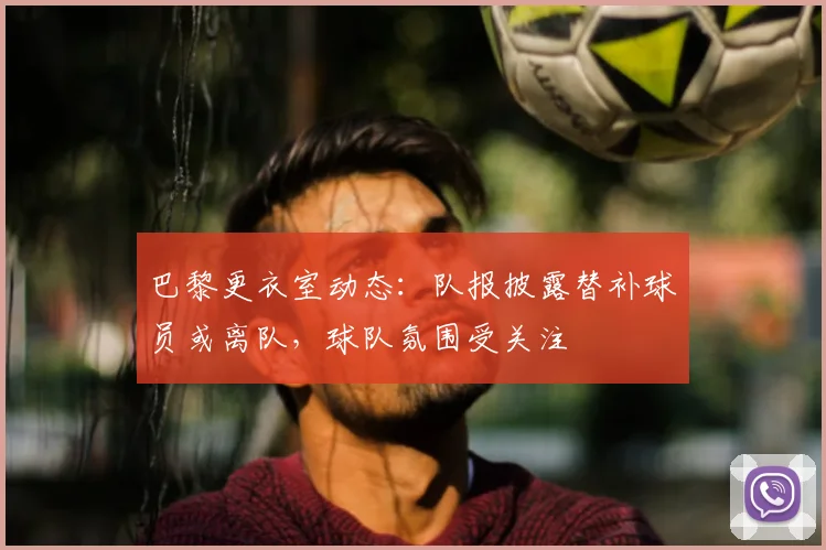 巴黎更衣室动态：队报披露替补球员或离队，球队氛围受关注