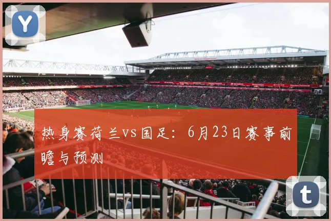 热身赛荷兰vs国足：6月23日赛事前瞻与预测
