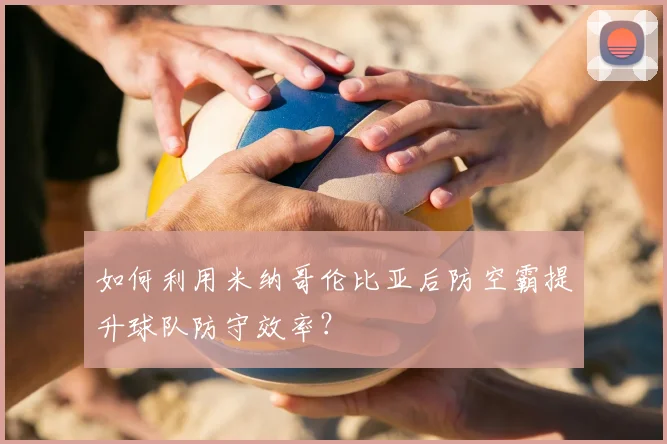 如何利用米纳哥伦比亚后防空霸提升球队防守效率？