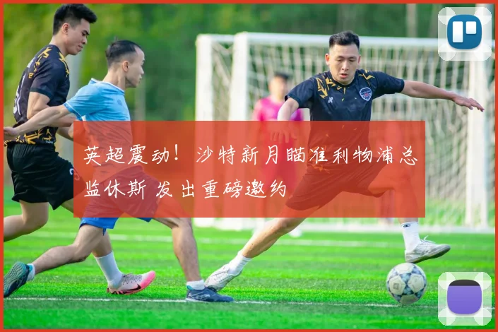 英超震动！沙特新月瞄准利物浦总监休斯 发出重磅邀约