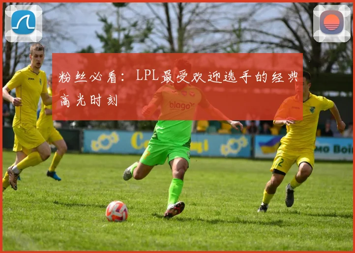 粉丝必看:LPL最受欢迎选手的经典高光时刻
