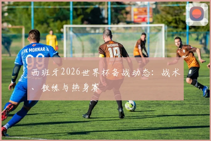 西班牙2026世界杯备战动态：战术、教练与热身赛