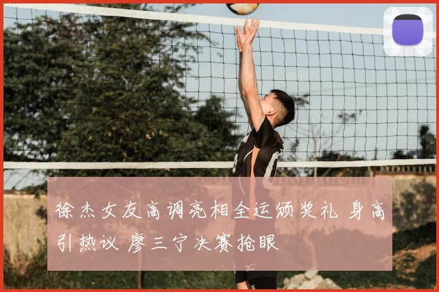 徐杰女友高调亮相全运颁奖礼 身高引热议 廖三宁决赛抢眼
