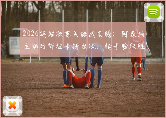 2026英超联赛关键战前瞻：阿森纳主场对阵纽卡斯尔联，枪手盼取胜止颓势重返积分榜首，客队核心戈登伤缺影响几何