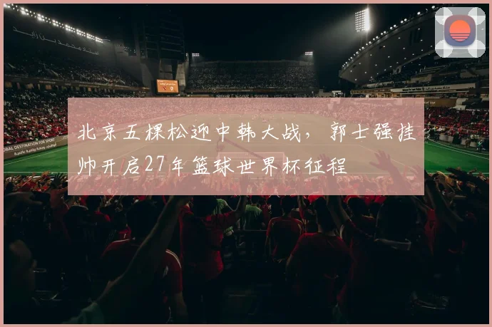 北京五棵松迎中韩大战，郭士强挂帅开启27年篮球世界杯征程
