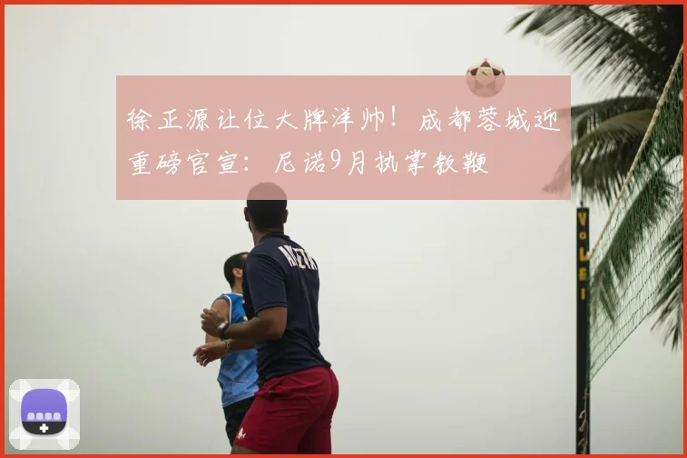 徐正源让位大牌洋帅！成都蓉城迎重磅官宣：尼诺9月执掌教鞭
